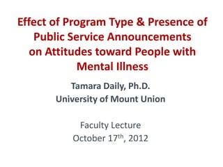 Effect of Program Type & Presence of
    Public Service Announcements
   on Attitudes toward People with
             Mental Illness
          Tamara Daily, Ph.D.
       University of Mount Union

           Faculty Lecture
          October 17th, 2012
 