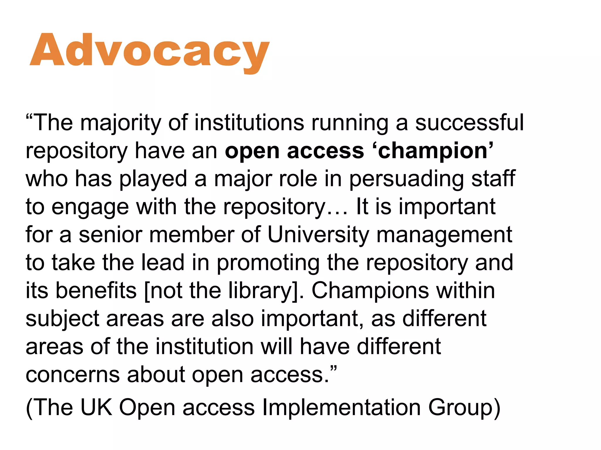 Advocacy 
“The majority of institutions running a successful 
repository have an open access ‘champion’ 
who has played a major role in persuading staff 
to engage with the repository… It is important 
for a senior member of University management 
to take the lead in promoting the repository and 
its benefits [not the library]. Champions within 
subject areas are also important, as different 
areas of the institution will have different 
concerns about open access.” 
(The UK Open access Implementation Group) 
 