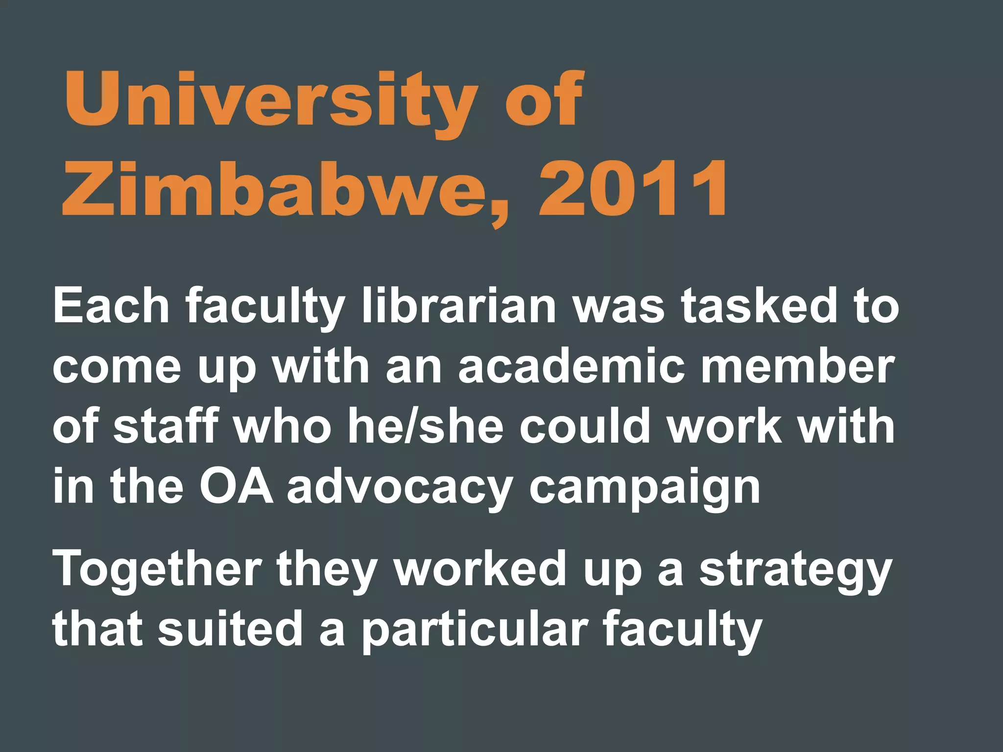 University of 
Zimbabwe, 2011 
Each faculty librarian was tasked to 
come up with an academic member 
of staff who he/she could work with 
in the OA advocacy campaign 
Together they worked up a strategy 
that suited a particular faculty 
 
