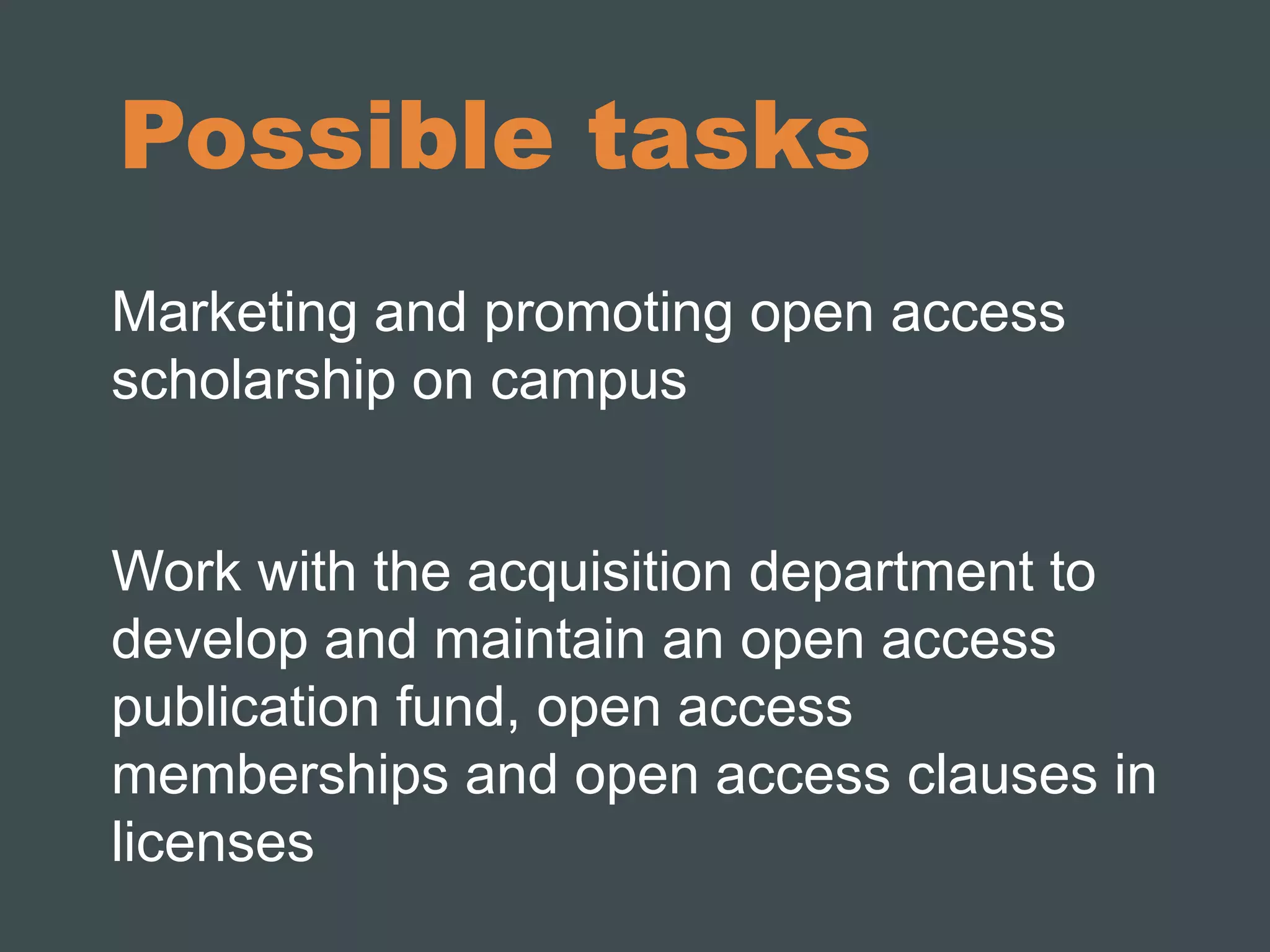 Possible tasks 
Marketing and promoting open access 
scholarship on campus 
Work with the acquisition department to 
develop and maintain an open access 
publication fund, open access 
memberships and open access clauses in 
licenses 
 