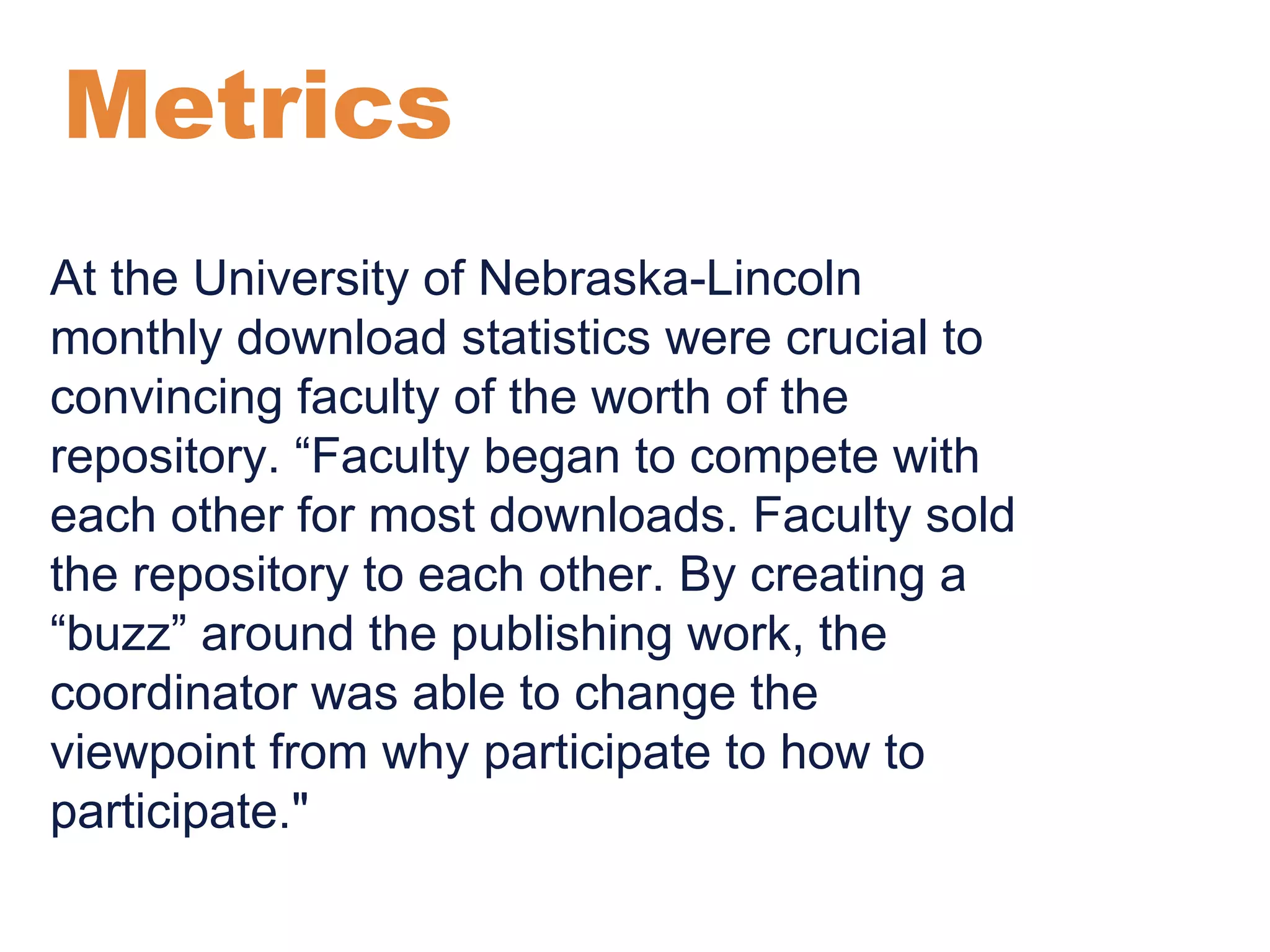 Metrics 
At the University of Nebraska-Lincoln 
monthly download statistics were crucial to 
convincing faculty of the worth of the 
repository. “Faculty began to compete with 
each other for most downloads. Faculty sold 
the repository to each other. By creating a 
“buzz” around the publishing work, the 
coordinator was able to change the 
viewpoint from why participate to how to 
participate." 
 