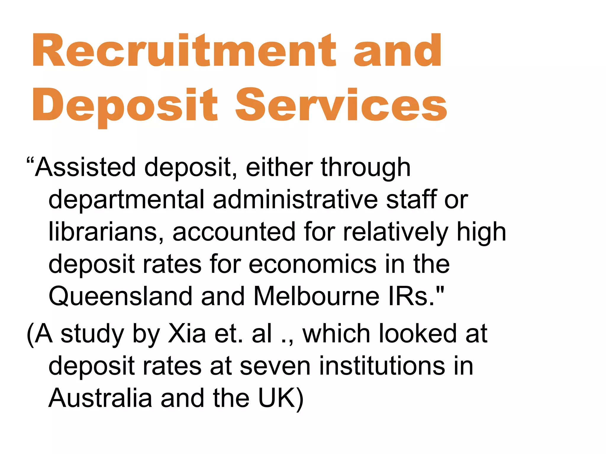 Recruitment and 
Deposit Services 
“Assisted deposit, either through 
departmental administrative staff or 
librarians, accounted for relatively high 
deposit rates for economics in the 
Queensland and Melbourne IRs." 
(A study by Xia et. al ., which looked at 
deposit rates at seven institutions in 
Australia and the UK) 
 
