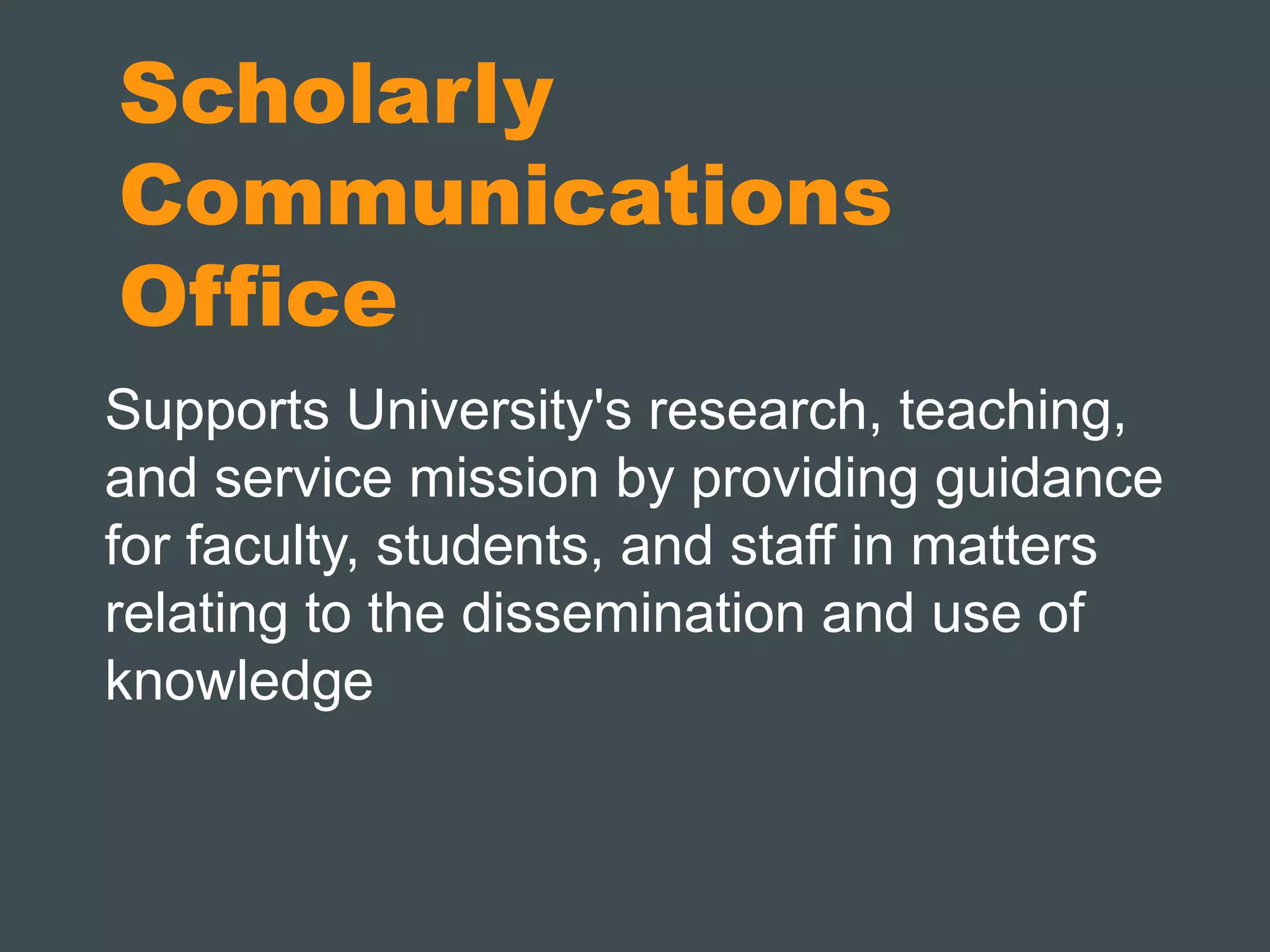 Scholarly 
Communications 
Office 
Supports University's research, teaching, 
and service mission by providing guidance 
for faculty, students, and staff in matters 
relating to the dissemination and use of 
knowledge 
 