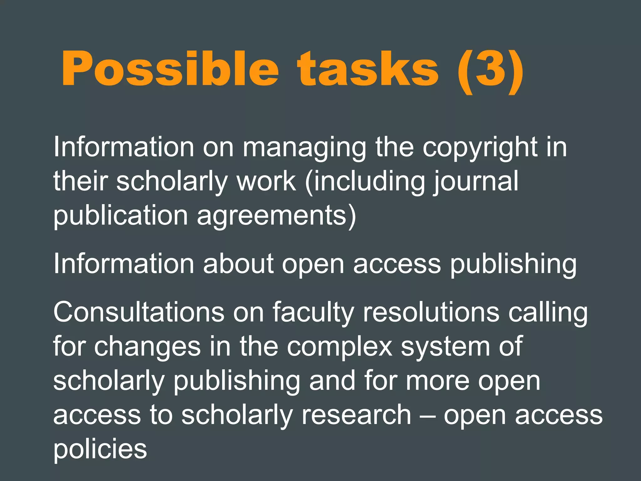 Possible tasks (3) 
Information on managing the copyright in 
their scholarly work (including journal 
publication agreements) 
Information about open access publishing 
Consultations on faculty resolutions calling 
for changes in the complex system of 
scholarly publishing and for more open 
access to scholarly research – open access 
policies 
 
