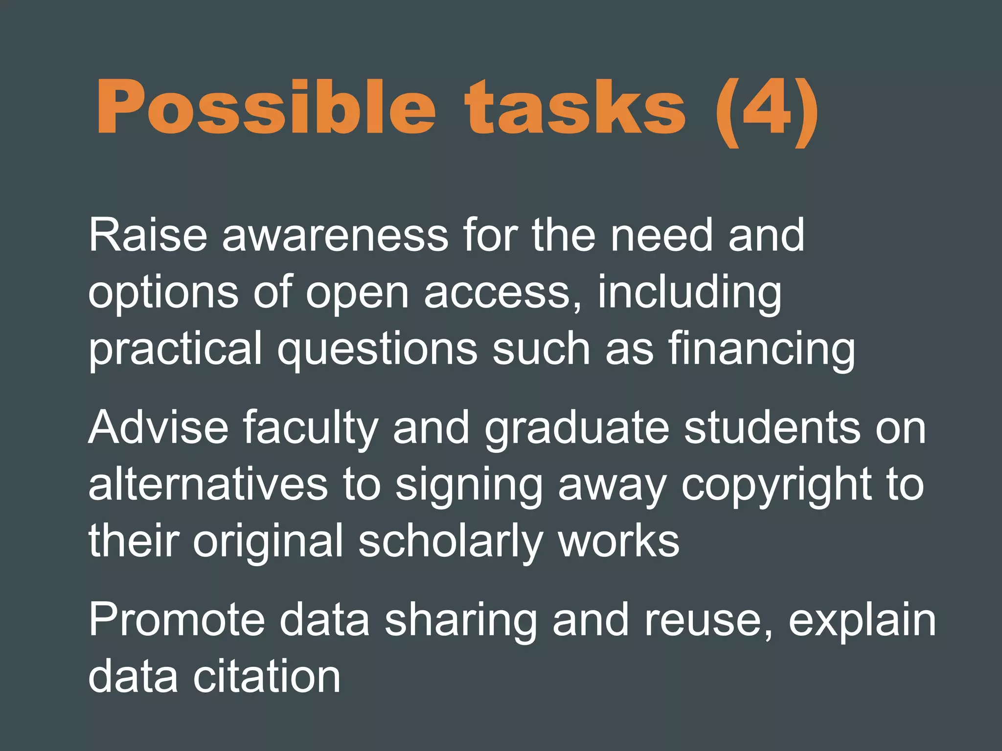 Possible tasks (4) 
Raise awareness for the need and 
options of open access, including 
practical questions such as financing 
Advise faculty and graduate students on 
alternatives to signing away copyright to 
their original scholarly works 
Promote data sharing and reuse, explain 
data citation 
 