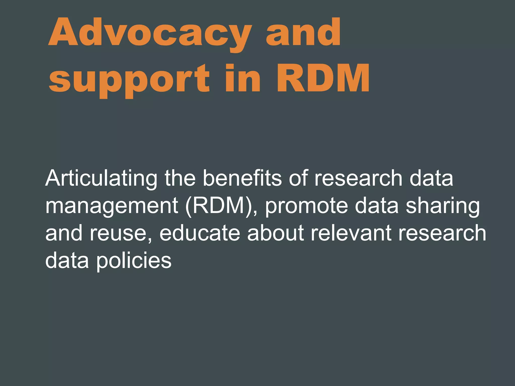 Advocacy and 
support in RDM 
Articulating the benefits of research data 
management (RDM), promote data sharing 
and reuse, educate about relevant research 
data policies 
 