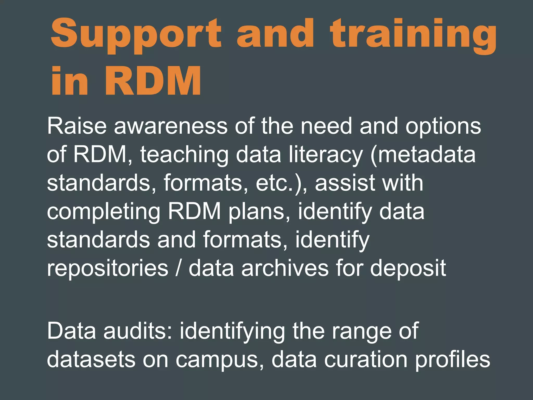 Support and training 
in RDM 
Raise awareness of the need and options 
of RDM, teaching data literacy (metadata 
standards, formats, etc.), assist with 
completing RDM plans, identify data 
standards and formats, identify 
repositories / data archives for deposit 
Data audits: identifying the range of 
datasets on campus, data curation profiles 
 