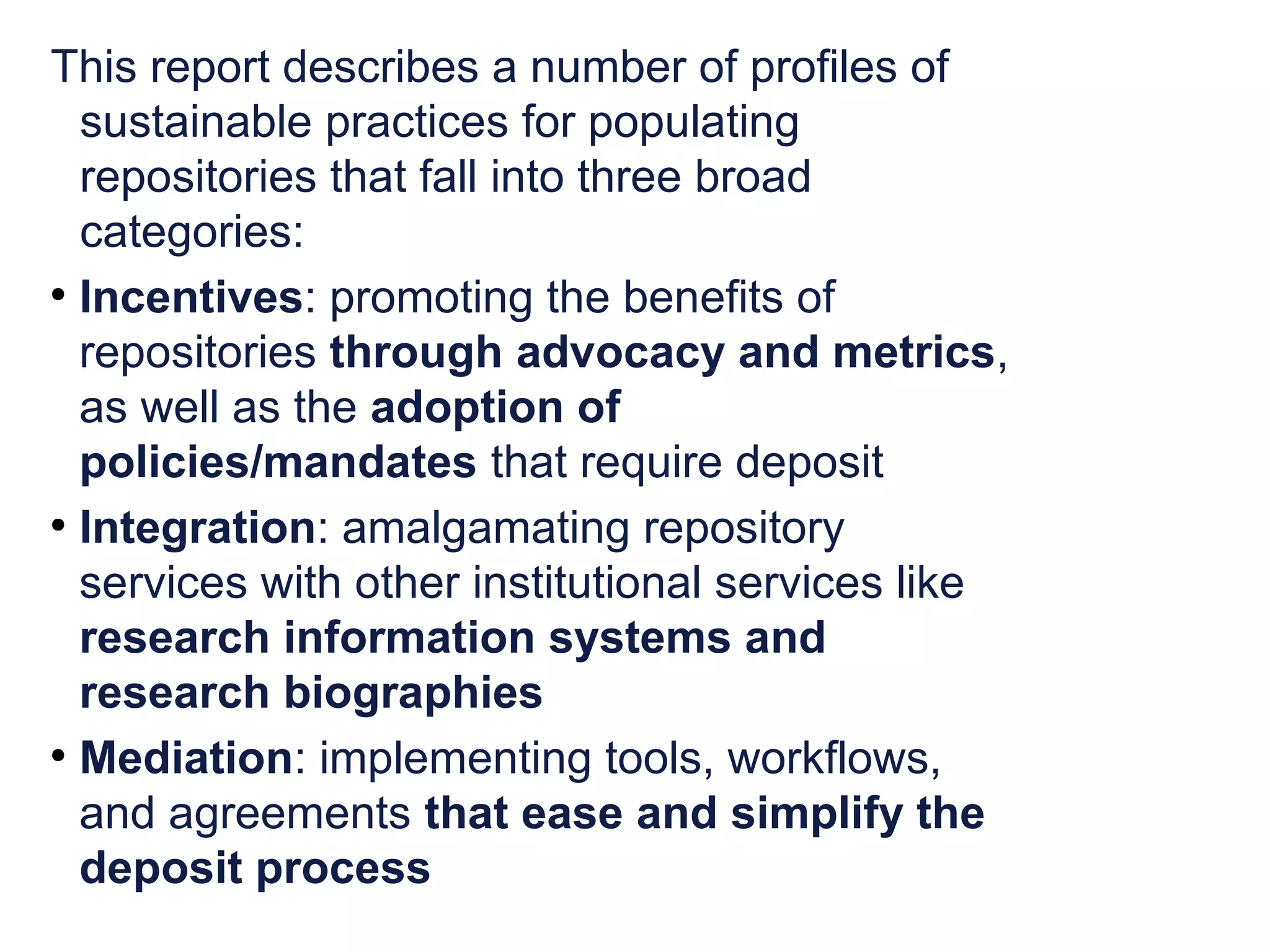 This report describes a number of profiles of 
sustainable practices for populating 
repositories that fall into three broad 
categories: 
● Incentives: promoting the benefits of 
repositories through advocacy and metrics, 
as well as the adoption of 
policies/mandates that require deposit 
● Integration: amalgamating repository 
services with other institutional services like 
research information systems and 
research biographies 
● Mediation: implementing tools, workflows, 
and agreements that ease and simplify the 
deposit process 
 