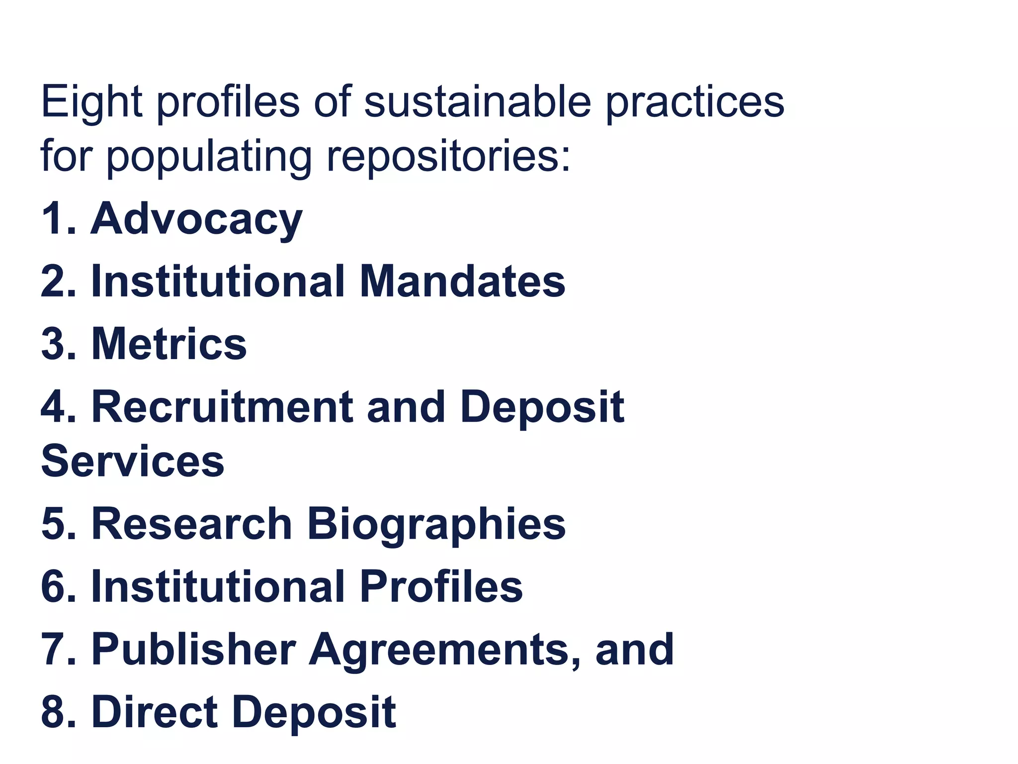 Eight profiles of sustainable practices 
for populating repositories: 
1. Advocacy 
2. Institutional Mandates 
3. Metrics 
4. Recruitment and Deposit 
Services 
5. Research Biographies 
6. Institutional Profiles 
7. Publisher Agreements, and 
8. Direct Deposit 
 