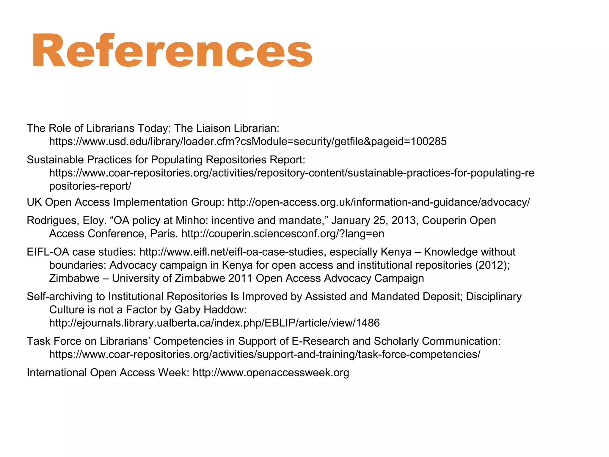 References 
The Role of Librarians Today: The Liaison Librarian: 
https://www.usd.edu/library/loader.cfm?csModule=security/getfile&pageid=100285 
Sustainable Practices for Populating Repositories Report: 
https://www.coar-repositories.org/activities/repository-content/sustainable-practices-for-populating-re 
positories-report/ 
UK Open Access Implementation Group: http://open-access.org.uk/information-and-guidance/advocacy/ 
Rodrigues, Eloy. “OA policy at Minho: incentive and mandate,” January 25, 2013, Couperin Open 
Access Conference, Paris. http://couperin.sciencesconf.org/?lang=en 
EIFL-OA case studies: http://www.eifl.net/eifl-oa-case-studies, especially Kenya – Knowledge without 
boundaries: Advocacy campaign in Kenya for open access and institutional repositories (2012); 
Zimbabwe – University of Zimbabwe 2011 Open Access Advocacy Campaign 
Self-archiving to Institutional Repositories Is Improved by Assisted and Mandated Deposit; Disciplinary 
Culture is not a Factor by Gaby Haddow: 
http://ejournals.library.ualberta.ca/index.php/EBLIP/article/view/1486 
Task Force on Librarians’ Competencies in Support of E-Research and Scholarly Communication: 
https://www.coar-repositories.org/activities/support-and-training/task-force-competencies/ 
International Open Access Week: http://www.openaccessweek.org 
 