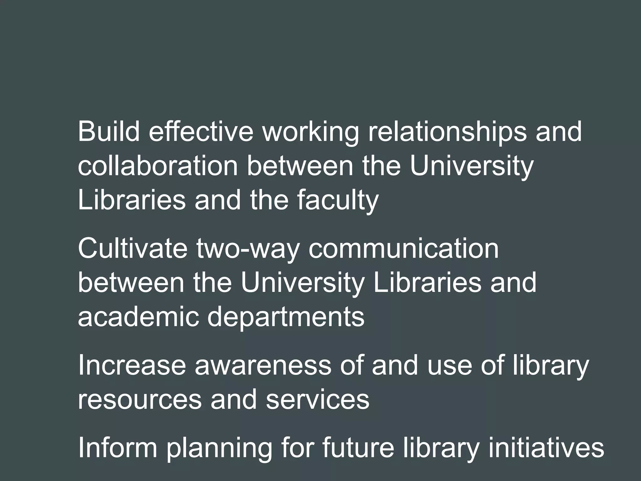 Build effective working relationships and 
collaboration between the University 
Libraries and the faculty 
Cultivate two-way communication 
between the University Libraries and 
academic departments 
Increase awareness of and use of library 
resources and services 
Inform planning for future library initiatives 
 