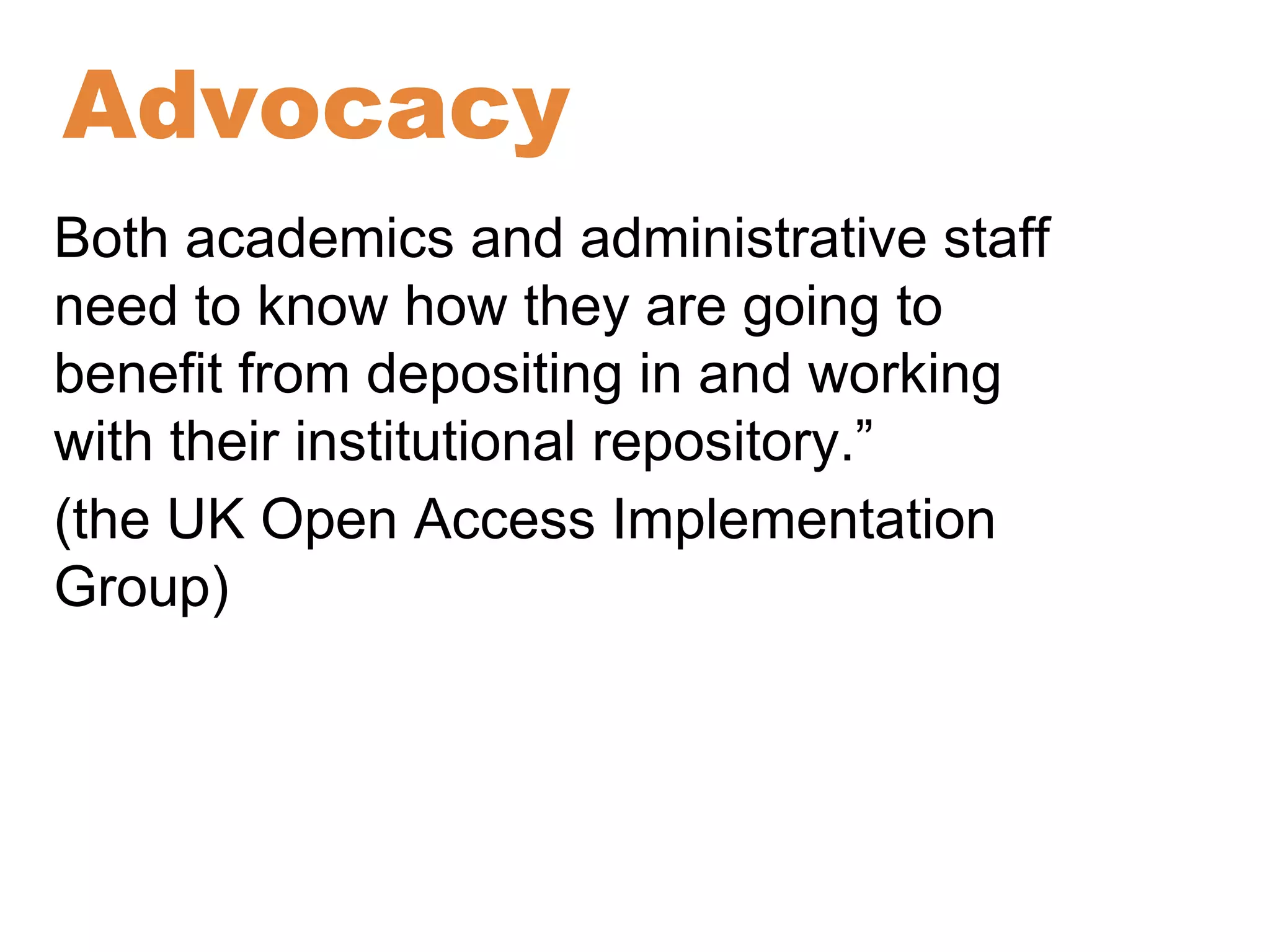 Advocacy 
Both academics and administrative staff 
need to know how they are going to 
benefit from depositing in and working 
with their institutional repository.” 
(the UK Open Access Implementation 
Group) 
 