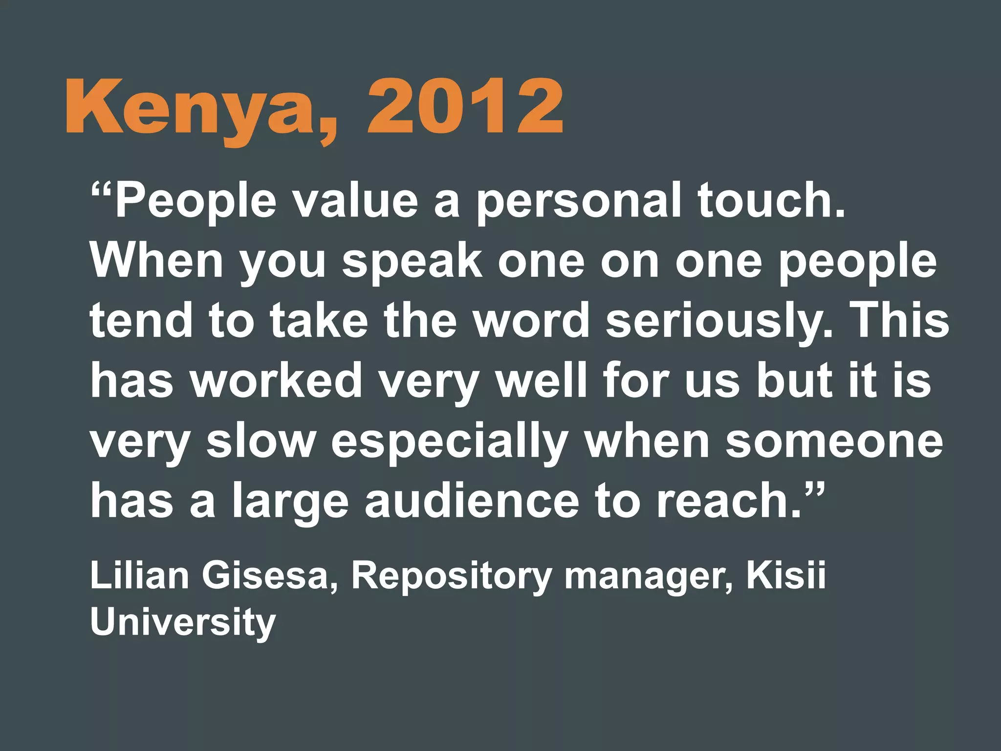 Kenya, 2012 
“People value a personal touch. 
When you speak one on one people 
tend to take the word seriously. This 
has worked very well for us but it is 
very slow especially when someone 
has a large audience to reach.” 
Lilian Gisesa, Repository manager, Kisii 
University 
 