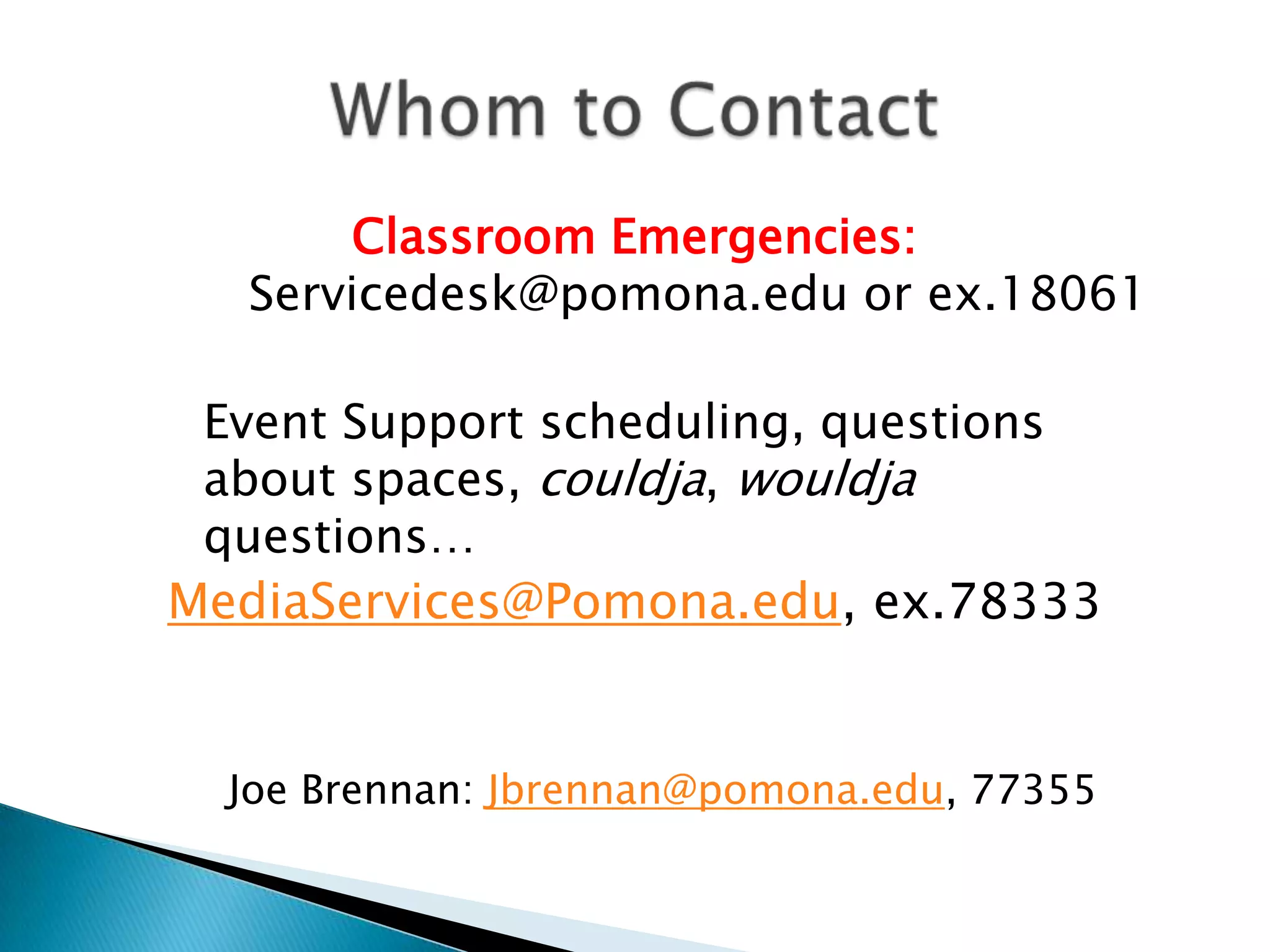 Classroom Emergencies:
   Servicedesk@pomona.edu or ex.18061

 Event Support scheduling, questions
 about spaces, couldja, wouldja
 questions…
MediaServices@Pomona.edu, ex.78333


  Joe Brennan: Jbrennan@pomona.edu, 77355
 