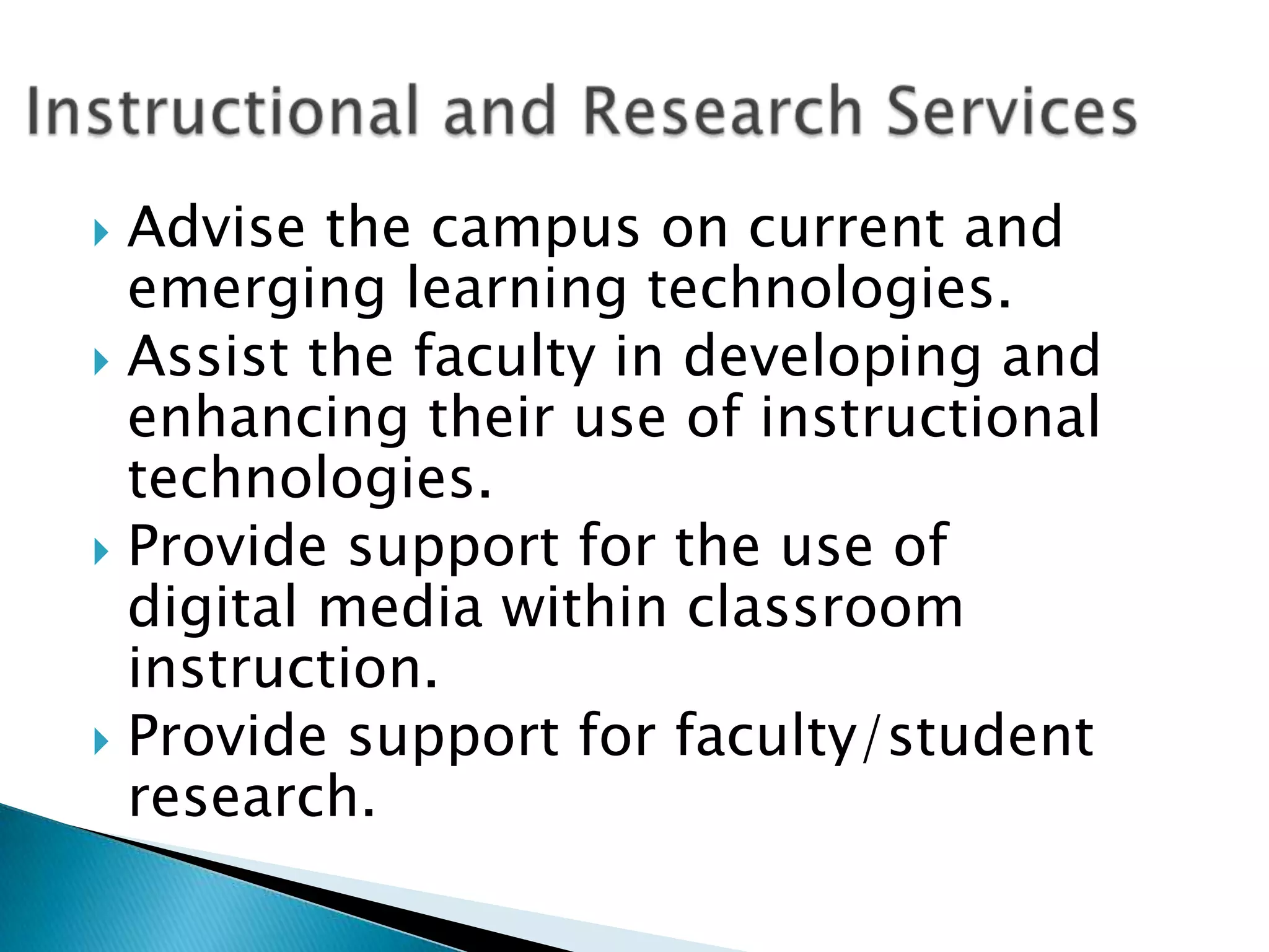  Advise the campus on current and
  emerging learning technologies.
 Assist the faculty in developing and
  enhancing their use of instructional
  technologies.
 Provide support for the use of
  digital media within classroom
  instruction.
 Provide support for faculty/student
  research.
 