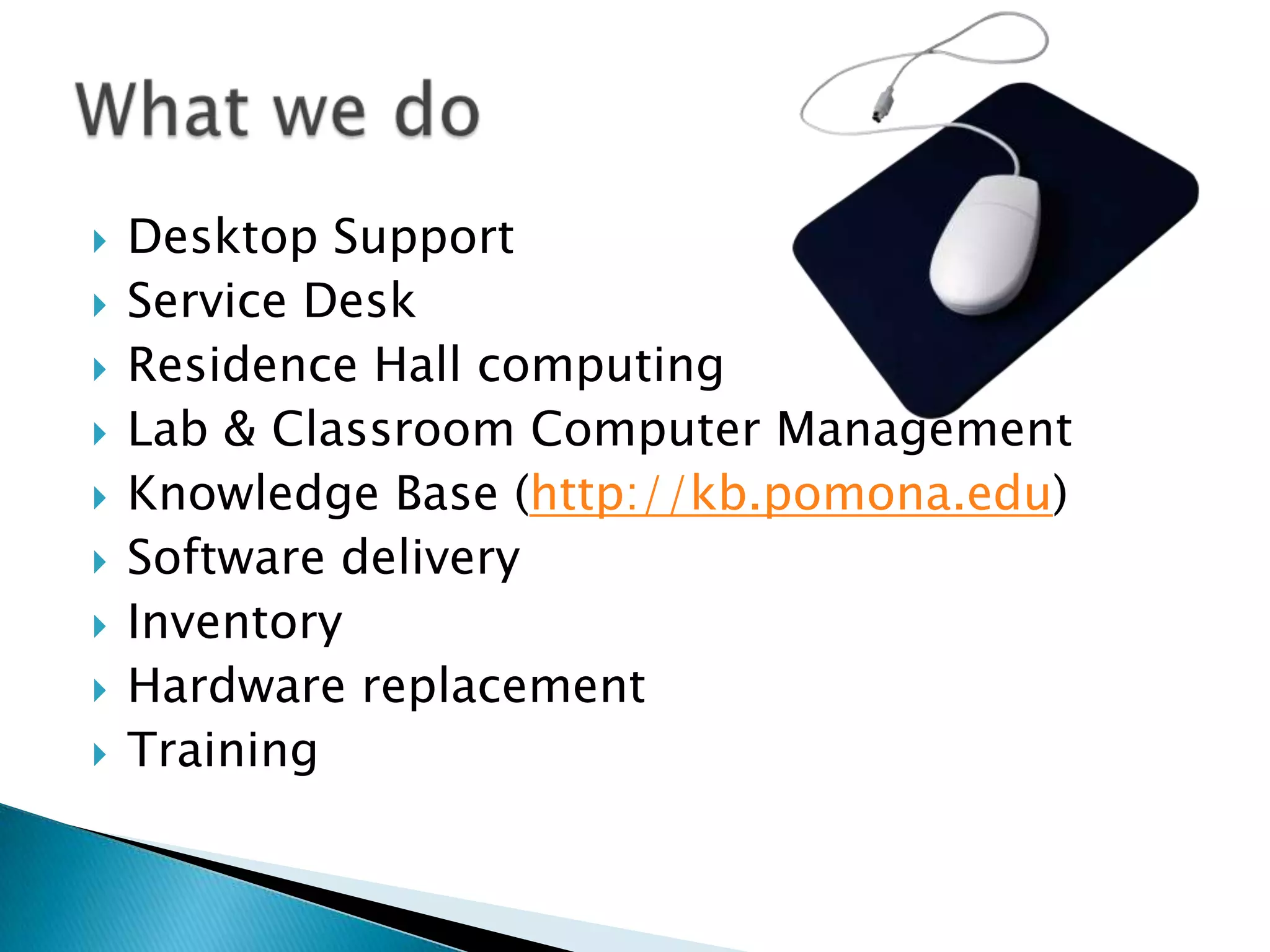    Desktop Support
   Service Desk
   Residence Hall computing
   Lab & Classroom Computer Management
   Knowledge Base (http://kb.pomona.edu)
   Software delivery
   Inventory
   Hardware replacement
   Training
 