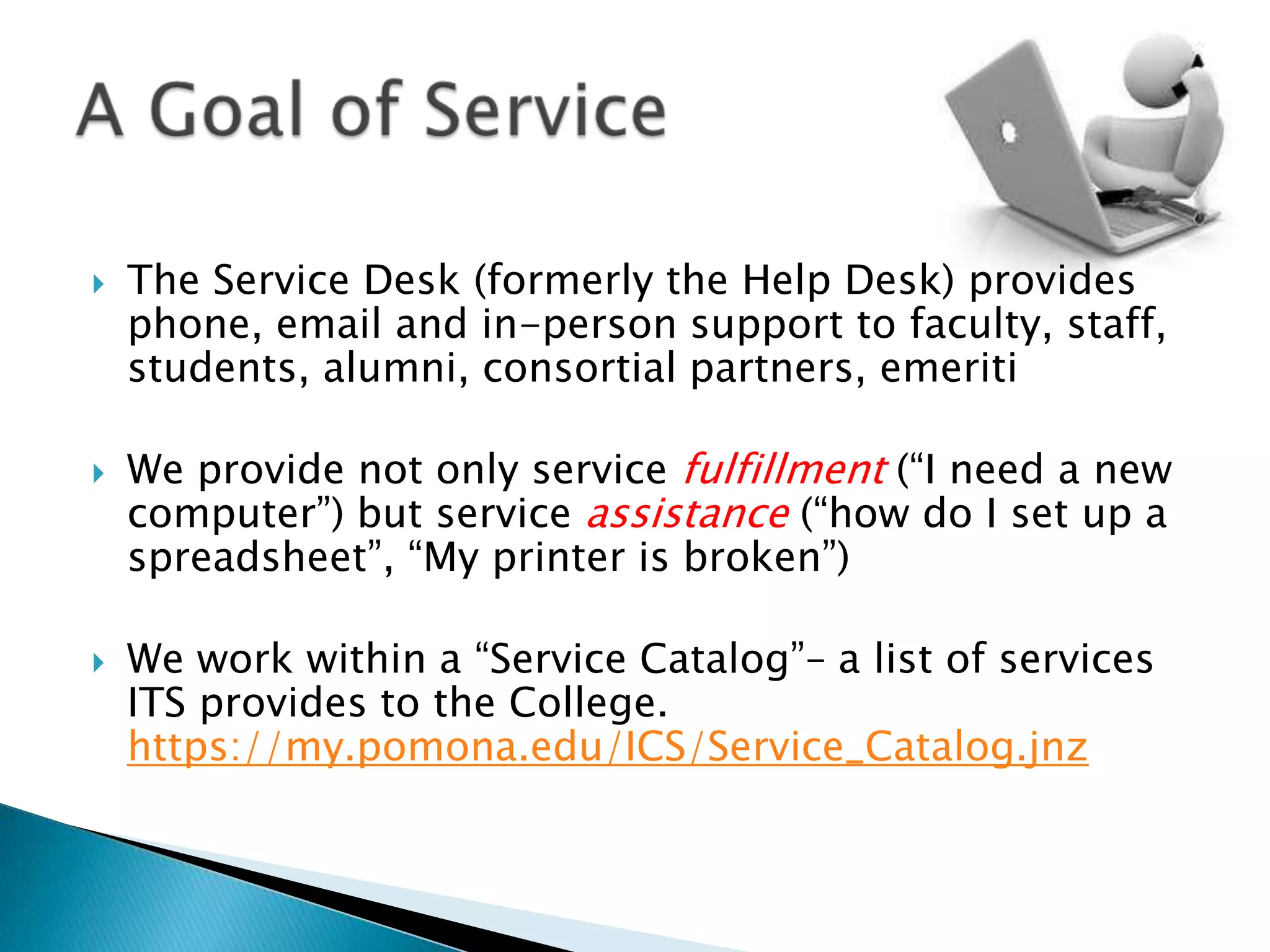    The Service Desk (formerly the Help Desk) provides
    phone, email and in-person support to faculty, staff,
    students, alumni, consortial partners, emeriti

   We provide not only service fulfillment (“I need a new
    computer”) but service assistance (“how do I set up a
    spreadsheet”, “My printer is broken”)

   We work within a “Service Catalog”– a list of services
    ITS provides to the College.
    https://my.pomona.edu/ICS/Service_Catalog.jnz
 
