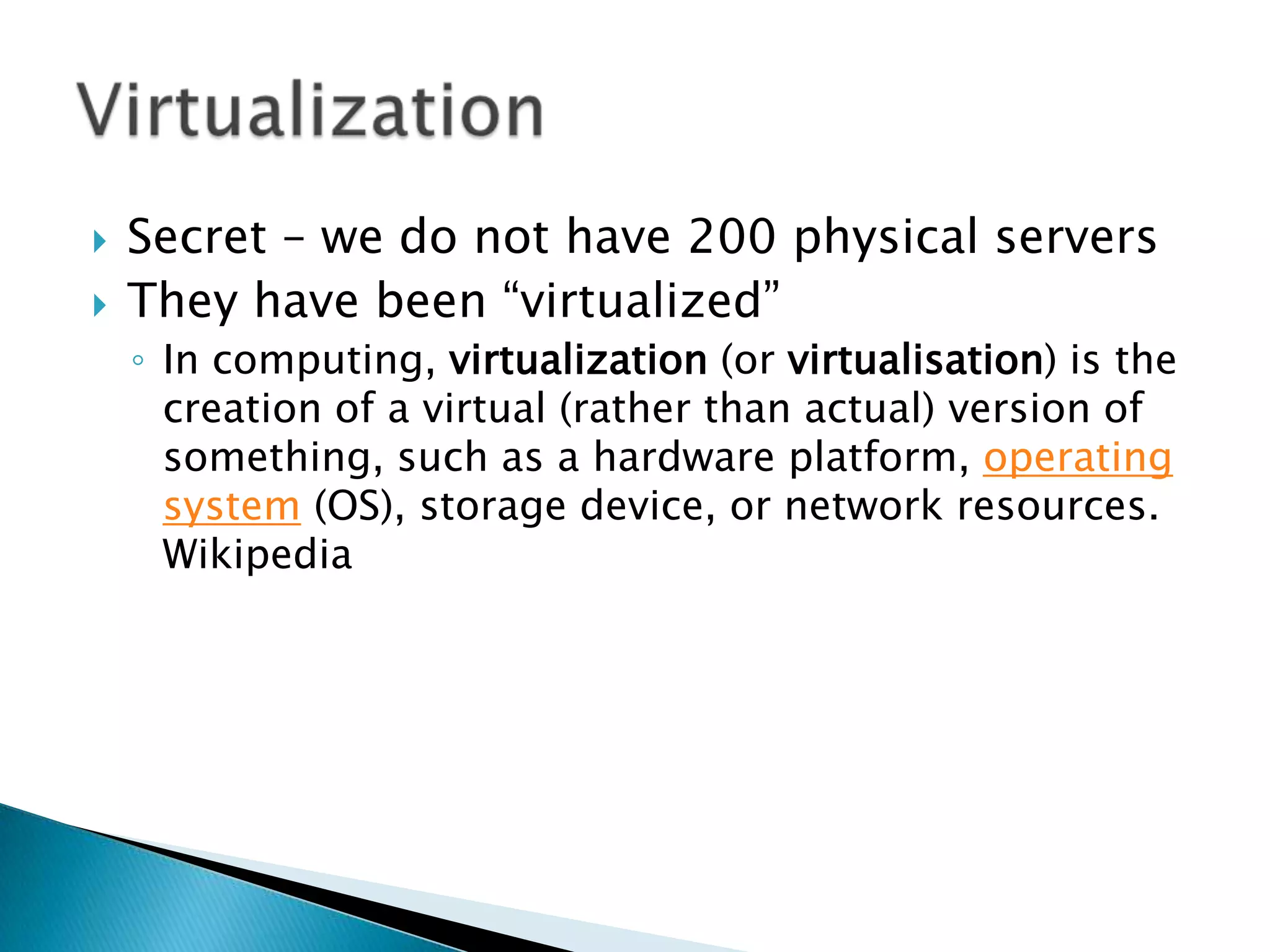    Secret – we do not have 200 physical servers
   They have been “virtualized”
    ◦ In computing, virtualization (or virtualisation) is the
      creation of a virtual (rather than actual) version of
      something, such as a hardware platform, operating
      system (OS), storage device, or network resources.
      Wikipedia
 