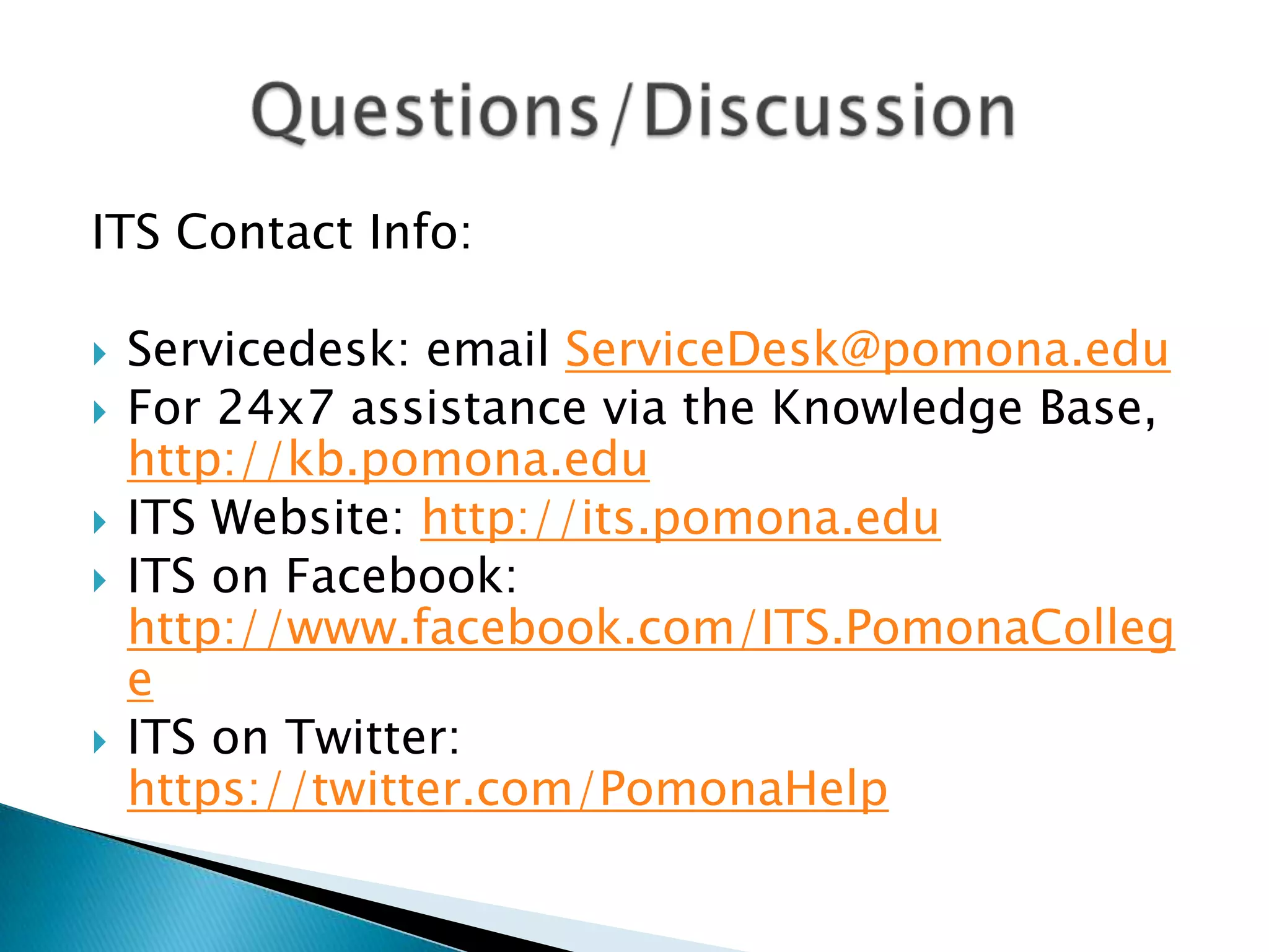 ITS Contact Info:

   Servicedesk: email ServiceDesk@pomona.edu
   For 24x7 assistance via the Knowledge Base,
    http://kb.pomona.edu
   ITS Website: http://its.pomona.edu
   ITS on Facebook:
    http://www.facebook.com/ITS.PomonaColleg
    e
   ITS on Twitter:
    https://twitter.com/PomonaHelp
 