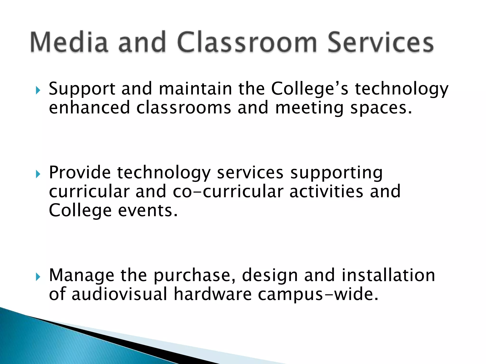    Support and maintain the College’s technology
    enhanced classrooms and meeting spaces.


   Provide technology services supporting
    curricular and co-curricular activities and
    College events.


   Manage the purchase, design and installation
    of audiovisual hardware campus-wide.
 