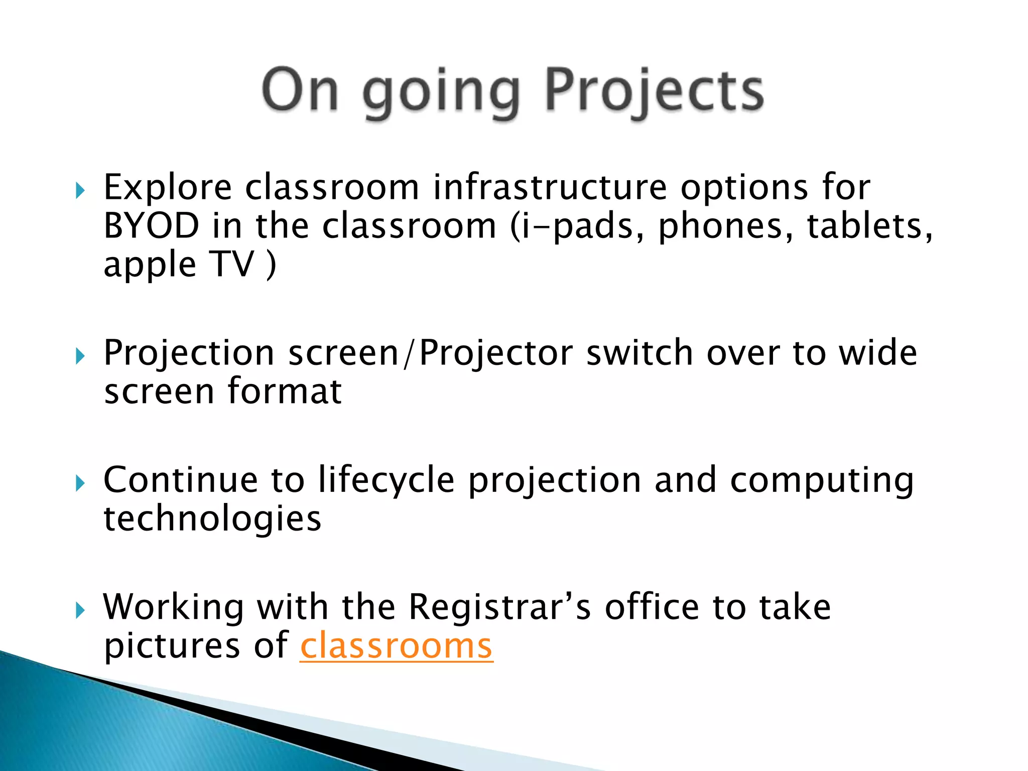    Explore classroom infrastructure options for
    BYOD in the classroom (i-pads, phones, tablets,
    apple TV )

   Projection screen/Projector switch over to wide
    screen format

   Continue to lifecycle projection and computing
    technologies

   Working with the Registrar’s office to take
    pictures of classrooms
 