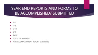 YEAR END REPORTS AND FORMS TO
BE ACCOMPLISHED/ SUBMITTED
 SF 1
 SF 5
 SF10
 SF 9
 IPCRF
 TEST ITEM ANALYSIS
 PTA ACCOMPLSIHMENT REPORT (ADVISERS)
 