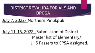 DISTRICT REVALIDA FOR ALS AND
BPOSA
July 7, 2022- Northern Pinukpuk
July 11-15, 2022- Submission of District
Master list of Elementary/
JHS Passers to EPSA assigned.
 