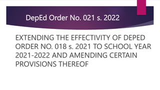 DepEd Order No. 021 s. 2022
EXTENDING THE EFFECTIVITY OF DEPED
ORDER NO. 018 s. 2021 TO SCHOOL YEAR
2021-2022 AND AMENDING CERTAIN
PROVISIONS THEREOF
 