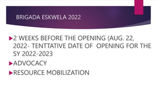 BRIGADA ESKWELA 2022
2 WEEKS BEFORE THE OPENING (AUG. 22,
2022- TENTTATIVE DATE OF OPENING FOR THE
SY 2022-2023
ADVOCACY
RESOURCE MOBILIZATION
 