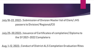 July 18-22, 2022- Submission of Division Master list of Elem/ JHS
passers to Division/ Regional/CO
July 25-30,2022- Issuance of Certificates of completion/ Diploma to
the SY 2021-2022 Completers
Aug. 1-12, 2022- Conduct of District ALS Completion Graduation Rites
 
