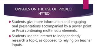 UPDATES ON THE USE OF PROJECT
HYTEQ
Students give more information and engaging
oral presentations accompanied by a power point
or Prezi continuing multimedia elements.
Students use the internet to independently
research a topic, as opposed to relying on teacher
inputs.
 