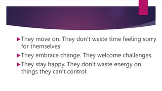 They move on. They don’t waste time feeling sorry
for themselves
They embrace change. They welcome challenges.
They stay happy. They don’t waste energy on
things they can’t control.
 