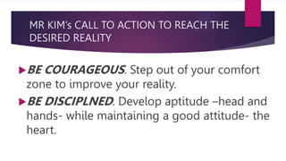 MR KIM’s CALL TO ACTION TO REACH THE
DESIRED REALITY
BE COURAGEOUS. Step out of your comfort
zone to improve your reality.
BE DISCIPLNED. Develop aptitude –head and
hands- while maintaining a good attitude- the
heart.
 