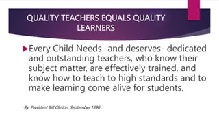 QUALITY TEACHERS EQUALS QUALITY
LEARNERS
Every Child Needs- and deserves- dedicated
and outstanding teachers, who know their
subject matter, are effectively trained, and
know how to teach to high standards and to
make learning come alive for students.
-By: President Bill Clinton, September 1996
 