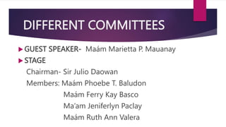 DIFFERENT COMMITTEES
 GUEST SPEAKER- Maám Marietta P. Mauanay
 STAGE
Chairman- Sir Julio Daowan
Members: Maám Phoebe T. Baludon
Maám Ferry Kay Basco
Ma’am Jeniferlyn Paclay
Maám Ruth Ann Valera
 
