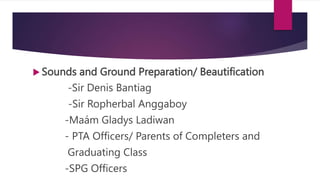  Sounds and Ground Preparation/ Beautification
-Sir Denis Bantiag
-Sir Ropherbal Anggaboy
-Maám Gladys Ladiwan
- PTA Officers/ Parents of Completers and
Graduating Class
-SPG Officers
 