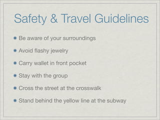 Safety & Travel Guidelines
Be aware of your surroundings
Avoid ﬂashy jewelry
Carry wallet in front pocket
Stay with the group
Cross the street at the crosswalk
Stand behind the yellow line at the subway
 
