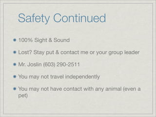 Safety Continued
100% Sight & Sound
Lost? Stay put & contact me or your group leader
Mr. Joslin (603) 290-2511
You may not travel independently
You may not have contact with any animal (even a
pet)
 