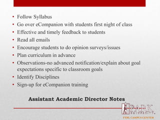 FTBL CAMPUS CENTER
Assistant Academic Director Notes
• Follow Syllabus
• Go over eCompanion with students first night of class
• Effective and timely feedback to students
• Read all emails
• Encourage students to do opinion surveys/issues
• Plan curriculum in advance
• Observations-no advanced notification/explain about goal
expectations specific to classroom goals
• Identify Disciplines
• Sign-up for eCompanion training
 