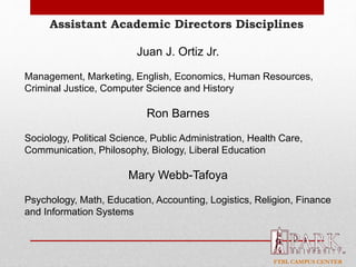 FTBL CAMPUS CENTER
Assistant Academic Directors Disciplines
Juan J. Ortiz Jr.
Management, Marketing, English, Economics, Human Resources,
Criminal Justice, Computer Science and History
Ron Barnes
Sociology, Political Science, Public Administration, Health Care,
Communication, Philosophy, Biology, Liberal Education
Mary Webb-Tafoya
Psychology, Math, Education, Accounting, Logistics, Religion, Finance
and Information Systems
 