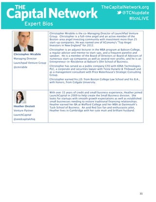  

Christopher Mirabile is the co-Managing Director of LaunchPad Venture
Group. Christopher is a full-time angel and an active member of the
Boston-area angel investing community with investment more than 25
start-up companies. He was named one of XConomy's "Top Angel
Investors in New England" for 2012.
Christopher Mirabile
Managing Director
Launchpad Venture Group
@cmirabile

Christopher is an adjunct lecturer in the MBA program at Babson College,
a regular advisor and mentor to start-ups, and a frequent panelist and
speaker. He is a member of the Board of Directors or Board of Advisors of
numerous start-up companies as well as several non-profits, and he is an
Entrepreneur-in-Residence at Babson's Olin School of Business.
Christopher has served as a public company CFO with IONA Technologies
PLC, a corporate and securities lawyer with Testa Hurwitz & Thibeault and
as a management consultant with Price Waterhouse's Strategic Consulting
Group.
Christopher earned his J.D. from Boston College Law School and his B.A.,
with honors, from Colgate University.

Heather Onstott
Venture Partner

With over 15 years of credit and small business experience, Heather joined
LaunchCapital in 2009 to help create the Small Business division. She
looks for startups with smooth growth expectations as well as established
small businesses needing to restore traditional financing relationships.
Heather earned her BA at Wofford College and her MBA at Dartmouth’s
Tuck School of Business. An avid Red Sox fan and enthusiastic pilot,
Heather lives in Cambridge with her cute mutt and brilliant husband.

LaunchCapital
@seedcapitalchiq

11	
  

 