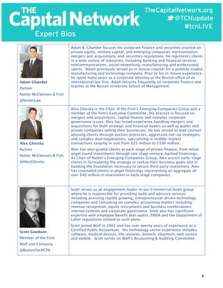  

Adam Ghander
Partner

Adam B. Ghander focuses his corporate finance and securities practice on
private equity, venture capital, and emerging companies representation;
mergers and acquisitions; and securities regulations. He represents clients
in a wide variety of industries, including banking and financial services,
telecommunications, social networking, manufacturing and professional
sports. Adam previously served as in-house counsel for a publicly-traded
manufacturing and technology company. Prior to his in-house experience,
he spent many years as a corporate attorney at the Boston office of an
international law firm. Adam lectures frequently on corporate finance and
teaches at the Boston University School of Management.

Nutter McClennen & Fish
@NutterLaw

Alex Glovsky
Partner
Nutter McClennen & Fish
@AlexGlovsky

Alex Glovsky is the Chair of the Firm’s Emerging Companies Group and a
member of the firm's Executive Committee. His practice is focused on
mergers and acquisitions, capital finance and complex corporate
governance issues. Alex has broad experience handling mergers and
acquisitions for both strategic and financial buyers as well as public and
private companies selling their businesses. He has served as lead counsel
advising clients through auction processes, aggressive roll-up strategies,
and complex deal negotiations, specializing in middle-market
transactions ranging in size from $25 million to $500 million.
Alex has also guided clients at each stage of private finance, from initial
angel round investments through late stage venture-backed financings.
As Chair of Nutter’s Emerging Companies Group, Alex assists early-stage
clients in formulating the strategy to realize their business goals and in
building the foundation necessary to secure third party investment. Alex
has counseled clients in angel financings representing an aggregate of
over $40 million in investment in early stage companies.

Scott serves as an engagement leader in our Commercial Audit group
where he is responsible for providing audit and advisory services
including assisting rapidly growing, entrepreneurial-driven technology
companies and consulting on complex accounting matters including
revenue recognition, equity instruments and business combinations,
internal controls and corporate governance. Scott also has significant
expertise with employee benefit plan audits, ERISA and the Department of
Labor regulations related to such plans.
Scott Goodwin
Member of the Firm

Scott joined Wolf in 2002 and has over twenty years of experience as a
Certified Public Accountant. His technology sector experience includes
software, medical devices, life sciences, biotech, cleantech, web service
and mobile. Scott serves on Wolf’s Accounting & Auditing Committee.

Wolf and Company
@BostonTechCPA

8	
  

 