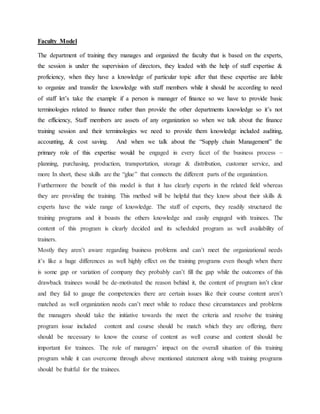 Faculty Model
The department of training they manages and organized the faculty that is based on the experts,
the session is under the supervision of directors, they leaded with the help of staff expertise &
proficiency, when they have a knowledge of particular topic after that these expertise are liable
to organize and transfer the knowledge with staff members while it should be according to need
of staff let’s take the example if a person is manager of finance so we have to provide basic
terminologies related to finance rather than provide the other departments knowledge so it’s not
the efficiency, Staff members are assets of any organization so when we talk about the finance
training session and their terminologies we need to provide them knowledge included auditing,
accounting, & cost saving. And when we talk about the “Supply chain Management” the
primary role of this expertise would be engaged in every facet of the business process –
planning, purchasing, production, transportation, storage & distribution, customer service, and
more In short, these skills are the “glue” that connects the different parts of the organization.
Furthermore the benefit of this model is that it has clearly experts in the related field whereas
they are providing the training. This method will be helpful that they know about their skills &
experts have the wide range of knowledge. The staff of experts, they readily structured the
training programs and it boasts the others knowledge and easily engaged with trainees. The
content of this program is clearly decided and its scheduled program as well availability of
trainers.
Mostly they aren’t aware regarding business problems and can’t meet the organizational needs
it’s like a huge differences as well highly effect on the training programs even though when there
is some gap or variation of company they probably can’t fill the gap while the outcomes of this
drawback trainees would be de-motivated the reason behind it, the content of program isn’t clear
and they fail to gauge the competencies there are certain issues like their course content aren’t
matched as well organization needs can’t meet while to reduce these circumstances and problems
the managers should take the initiative towards the meet the criteria and resolve the training
program issue included content and course should be match which they are offering, there
should be necessary to know the course of content as well course and content should be
important for trainees. The role of managers’ impact on the overall situation of this training
program while it can overcome through above mentioned statement along with training programs
should be fruitful for the trainees.
 