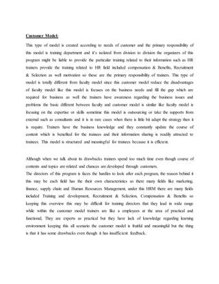 Customer Model:
This type of model is created according to needs of customer and the primary responsibility of
this model is training department and it’s isolated from division to division the organizers of this
program might be liable to provide the particular training related to their information such as HR
trainers provide the training related to HR field included compensation & Benefits, Recruitment
& Selection as well motivation so these are the primary responsibility of trainers. This type of
model is totally different from faculty model since this customer model reduce the disadvantages
of faculty model like this model is focuses on the business needs and fill the gap which are
required for business as well the trainers have awareness regarding the business issues and
problems the basic different between faculty and customer model is similar like faculty model is
focusing on the expertise or skills sometime this model is outsourcing or take the supports from
external such as consultants and it is in rare cases when there is little bit adapt the strategy then it
is require. Trainers have the business knowledge and they constantly update the course of
content which is benefited for the trainees and their information sharing is readily attracted to
trainees. This model is structured and meaningful for trainees because it is efficient.
Although when we talk about its drawbacks trainers spend too much time even though course of
contents and topics are related and chances are developed through customers.
The directors of this program is faces the hurdles to look after each program, the reason behind it
this may be each field has the their own characteristics so there many fields like marketing,
finance, supply chain and Human Resources Management, under this HRM there are many fields
included Training and development, Recruitment & Selection, Compensation & Benefits so
keeping this overview this may be difficult for training directors that they lead in wide range
while within the customer model trainers are like a employees at the area of practical and
functional, They are experts as practical but they have lack of knowledge regarding learning
environment keeping this all scenario the customer model is fruitful and meaningful but the thing
is that it has some drawbacks even though it has insufficient feedback.
 