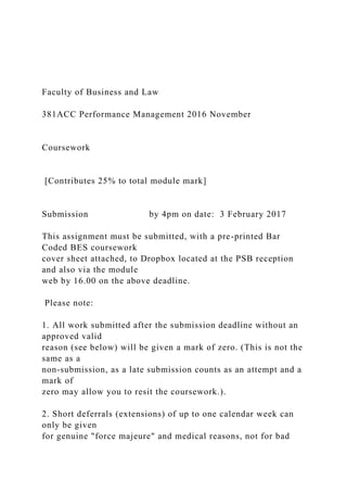 Faculty of Business and Law
381ACC Performance Management 2016 November
Coursework
[Contributes 25% to total module mark]
Submission by 4pm on date: 3 February 2017
This assignment must be submitted, with a pre-printed Bar
Coded BES coursework
cover sheet attached, to Dropbox located at the PSB reception
and also via the module
web by 16.00 on the above deadline.
Please note:
1. All work submitted after the submission deadline without an
approved valid
reason (see below) will be given a mark of zero. (This is not the
same as a
non-submission, as a late submission counts as an attempt and a
mark of
zero may allow you to resit the coursework.).
2. Short deferrals (extensions) of up to one calendar week can
only be given
for genuine "force majeure" and medical reasons, not for bad
 