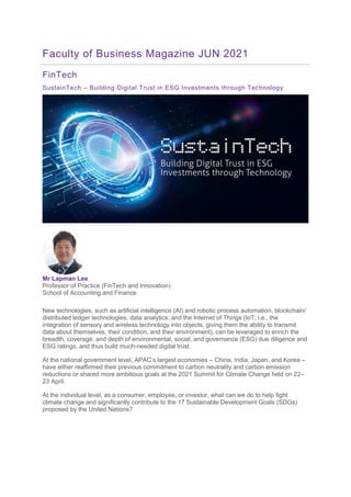 Faculty of Business Magazine JUN 2021
FinTech
SustainTech – Building Digital Trust in ESG Investments through Technology
Mr Lapman Lee
Professor of Practice (FinTech and Innovation)
School of Accounting and Finance
New technologies, such as artificial intelligence (AI) and robotic process automation, blockchain/
distributed ledger technologies, data analytics, and the Internet of Things (IoT; i.e., the
integration of sensory and wireless technology into objects, giving them the ability to transmit
data about themselves, their condition, and their environment), can be leveraged to enrich the
breadth, coverage, and depth of environmental, social, and governance (ESG) due diligence and
ESG ratings, and thus build much-needed digital trust.
At the national government level, APAC’s largest economies – China, India, Japan, and Korea –
have either reaffirmed their previous commitment to carbon neutrality and carbon emission
reductions or shared more ambitious goals at the 2021 Summit for Climate Change held on 22–
23 April.
At the individual level, as a consumer, employee, or investor, what can we do to help fight
climate change and significantly contribute to the 17 Sustainable Development Goals (SDGs)
proposed by the United Nations?
 