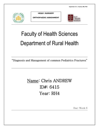 Supervisor: Dr. J. Kuzma, MD, PhD
Faculty of Health Sciences
Department of Rural Health
“Diagnosis and Management of common Pediatrics Fractures”
Name: Chris ANDREW
ID#: 6415
Year: RH4
Due: Week 6
HE221: SURGERY
ORTHOPAEDIC ASSIGNMENT
 