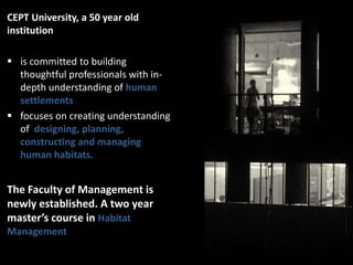 CEPT University, a 50 year old
institution
 is committed to building
thoughtful professionals with indepth understanding of human
settlements
 focuses on creating understanding
of designing, planning,
constructing and managing
human habitats.

The Faculty of Management is
newly established. A two year
master’s course in Habitat
Management

 