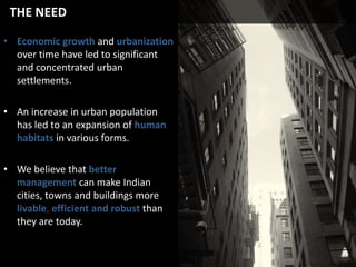 THE NEED
• Economic growth and urbanization
over time have led to significant
and concentrated urban
settlements.
• An increase in urban population
has led to an expansion of human
habitats in various forms.
• We believe that better
management can make Indian
cities, towns and buildings more
livable, efficient and robust than
they are today.

 