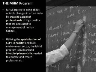 THE MHM Program
• MHM aspires to bring about
notable changes in urban India
by creating a pool of
professionals of high quality
that are dedicated to
management of human
habitat.
• Utilizing the specialization of
CEPT in habitat and built
environment sector, the MHM
program is built around
interdisciplinary skills needed
to educate and create
professionals.

 